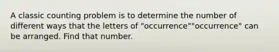 A classic counting problem is to determine the number of different ways that the letters of "occurrence""occurrence" can be arranged. Find that number.