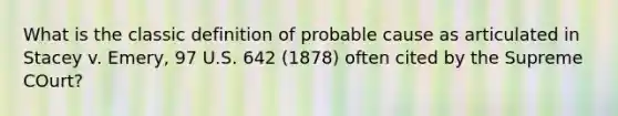 What is the classic definition of probable cause as articulated in Stacey v. Emery, 97 U.S. 642 (1878) often cited by the Supreme COurt?