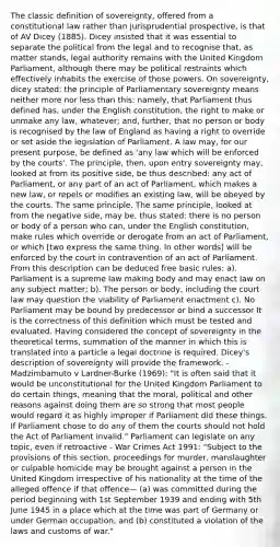 The classic definition of sovereignty, offered from a constitutional law rather than jurisprudential prospective, is that of AV Dicey (1885). Dicey insisted that it was essential to separate the political from the legal and to recognise that, as matter stands, legal authority remains with the United Kingdom Parliament, although there may be political restraints which effectively inhabits the exercise of those powers. On sovereignty, dicey stated: the principle of Parliamentary sovereignty means neither more nor less than this: namely, that Parliament thus defined has, under the English constitution, the right to make or unmake any law, whatever; and, further, that no person or body is recognised by the law of England as having a right to override or set aside the legislation of Parliament. A law may, for our present purpose, be defined as 'any law which will be enforced by the courts'. The principle, then, upon entry sovereignty may, looked at from its positive side, be thus described: any act of Parliament, or any part of an act of Parliament, which makes a new law, or repels or modifies an existing law, will be obeyed by the courts. The same principle. The same principle, looked at from the negative side, may be, thus stated: there is no person or body of a person who can, under the English constitution, make rules which override or derogate from an act of Parliament, or which [two express the same thing. In other words] will be enforced by the court in contravention of an act of Parliament. From this description can be deduced free basic rules: a). Parliament is a supreme law making body and may enact law on any subject matter; b). The person or body, including the court law may question the viability of Parliament enactment c). No Parliament may be bound by predecessor or bind a successor It is the correctness of this definition which must be tested and evaluated. Having considered the concept of sovereignty in the theoretical terms, summation of the manner in which this is translated into a particle a legal doctrine is required. Dicey's description of sovereignty will provide the framework. - Madzimbamuto v Lardner-Burke (1969): "It is often said that it would be unconstitutional for the United Kingdom Parliament to do certain things, meaning that the moral, political and other reasons against doing them are so strong that most people would regard it as highly improper if Parliament did these things. If Parliament chose to do any of them the courts should not hold the Act of Parliament invalid." Parliament can legislate on any topic, even if retroactive - War Crimes Act 1991: "Subject to the provisions of this section, proceedings for murder, manslaughter or culpable homicide may be brought against a person in the United Kingdom irrespective of his nationality at the time of the alleged offence if that offence— (a) was committed during the period beginning with 1st September 1939 and ending with 5th June 1945 in a place which at the time was part of Germany or under German occupation; and (b) constituted a violation of the laws and customs of war."