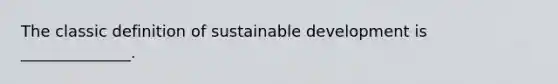 The classic definition of sustainable development is ______________.