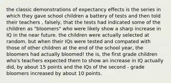 the classic demonstrations of expectancy effects is the series in which they gave school children a battery of tests and then told their teachers , falsely, that the tests had indicated some of the children as "bloomers" who were likely show a sharp increase in IQ in the near future. the children were actually selected at random. but when their IQs were tested and compated with those of other children at the end of the school year, the bloomers had actually bloomed! the is, the first grade children who's teachers expected them to show an increase in IQ actually did, by about 15 points and the IQs of the second - grade bloomers increased by about 10 points.