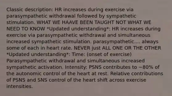 Classic description: HR increases during exercise via parasympathetic withdrawal followed by sympathetic stimulation. WHAT WE HAAVE BEEN TAUGHT NOT WHAT WE NEED TO KNOW *Updated understanding*: HR increases during exercise via parasympathetic withdrawal and simultaneous increased sympathetic stimulation. parasympathetic.... always some of each in heart rate. NEVER just ALL ONE OR THE OTHER *Updated understanding*: Time: (onset of exercise) Parasympathetic withdrawal and simultaneous increased sympathetic activation. Intensity: PSNS contributes to ~80% of the autonomic control of the heart at rest. Relative contributions of PSNS and SNS control of the heart shift across exercise intensities.