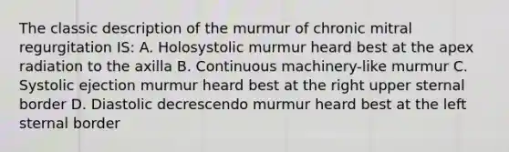 The classic description of the murmur of chronic mitral regurgitation IS: A. Holosystolic murmur heard best at the apex radiation to the axilla B. Continuous machinery-like murmur C. Systolic ejection murmur heard best at the right upper sternal border D. Diastolic decrescendo murmur heard best at the left sternal border