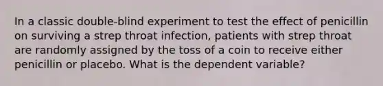 In a classic double-blind experiment to test the effect of penicillin on surviving a strep throat infection, patients with strep throat are randomly assigned by the toss of a coin to receive either penicillin or placebo. What is the dependent variable?