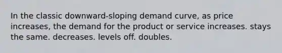 In the classic downward-sloping demand curve, as price increases, the demand for the product or service increases. stays the same. decreases. levels off. doubles.