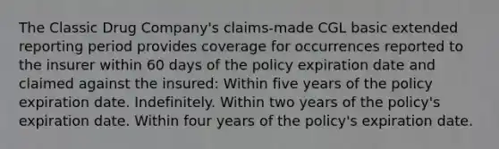 The Classic Drug Company's claims-made CGL basic extended reporting period provides coverage for occurrences reported to the insurer within 60 days of the policy expiration date and claimed against the insured: Within five years of the policy expiration date. Indefinitely. Within two years of the policy's expiration date. Within four years of the policy's expiration date.