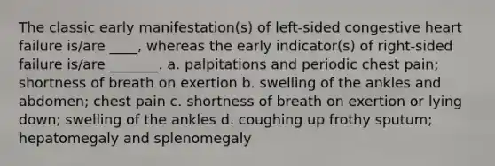 The classic early manifestation(s) of left-sided congestive heart failure is/are ____, whereas the early indicator(s) of right-sided failure is/are _______. a. palpitations and periodic chest pain; shortness of breath on exertion b. swelling of the ankles and abdomen; chest pain c. shortness of breath on exertion or lying down; swelling of the ankles d. coughing up frothy sputum; hepatomegaly and splenomegaly