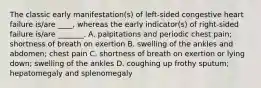 The classic early manifestation(s) of left-sided congestive heart failure is/are ____, whereas the early indicator(s) of right-sided failure is/are _______. A. palpitations and periodic chest pain; shortness of breath on exertion B. swelling of the ankles and abdomen; chest pain C. shortness of breath on exertion or lying down; swelling of the ankles D. coughing up frothy sputum; hepatomegaly and splenomegaly