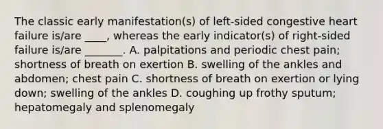 The classic early manifestation(s) of left-sided congestive heart failure is/are ____, whereas the early indicator(s) of right-sided failure is/are _______. A. palpitations and periodic chest pain; shortness of breath on exertion B. swelling of the ankles and abdomen; chest pain C. shortness of breath on exertion or lying down; swelling of the ankles D. coughing up frothy sputum; hepatomegaly and splenomegaly