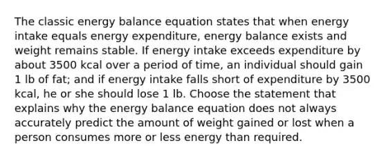 The classic energy balance equation states that when energy intake equals energy expenditure, energy balance exists and weight remains stable. If energy intake exceeds expenditure by about 3500 kcal over a period of time, an individual should gain 1 lb of fat; and if energy intake falls short of expenditure by 3500 kcal, he or she should lose 1 lb. Choose the statement that explains why the energy balance equation does not always accurately predict the amount of weight gained or lost when a person consumes more or less energy than required.