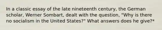 In a classic essay of the late nineteenth century, the German scholar, Werner Sombart, dealt with the question, "Why is there no socialism in the United States?" What answers does he give?*