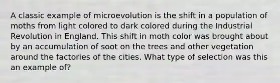 A classic example of microevolution is the shift in a population of moths from light colored to dark colored during the Industrial Revolution in England. This shift in moth color was brought about by an accumulation of soot on the trees and other vegetation around the factories of the cities. What type of selection was this an example of?