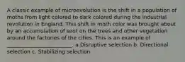 A classic example of microevolution is the shift in a population of moths from light colored to dark colored during the industrial revolution in England. This shift in moth color was brought about by an accumulation of soot on the trees and other vegetation around the factories of the cities. This is an example of _________________________. a.Disruptive selection b. Directional selection c. Stabilizing selection