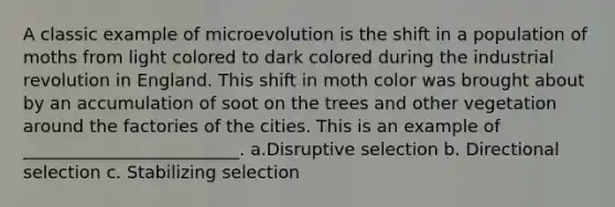 A classic example of microevolution is the shift in a population of moths from light colored to dark colored during the industrial revolution in England. This shift in moth color was brought about by an accumulation of soot on the trees and other vegetation around the factories of the cities. This is an example of _________________________. a.Disruptive selection b. Directional selection c. Stabilizing selection