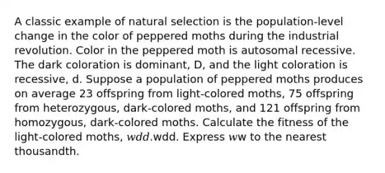 A classic example of natural selection is the population‑level change in the color of peppered moths during the industrial revolution. Color in the peppered moth is autosomal recessive. The dark coloration is dominant, D, and the light coloration is recessive, d. Suppose a population of peppered moths produces on average 23 offspring from light‑colored moths, 75 offspring from heterozygous, dark‑colored moths, and 121 offspring from homozygous, dark‑colored moths. Calculate the fitness of the light‑colored moths, 𝑤𝑑𝑑.wdd. Express 𝑤w to the nearest thousandth.