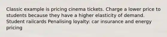 Classic example is pricing cinema tickets. Charge a lower price to students because they have a higher elasticity of demand. Student railcards Penalising loyalty: car insurance and energy pricing