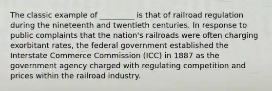 The classic example of _________ is that of railroad regulation during the nineteenth and twentieth centuries. In response to public complaints that the nation's railroads were often charging exorbitant rates, the federal government established the Interstate Commerce Commission (ICC) in 1887 as the government agency charged with regulating competition and prices within the railroad industry.