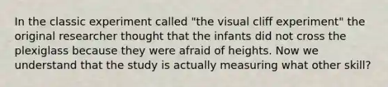 In the classic experiment called "the visual cliff experiment" the original researcher thought that the infants did not cross the plexiglass because they were afraid of heights. Now we understand that the study is actually measuring what other skill?