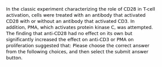 In the classic experiment characterizing the role of CD28 in T-cell activation, cells were treated with an antibody that activated CD28 with or without an antibody that activated CD3. In addition, PMA, which activates protein kinase C, was attempted. The finding that anti-CD28 had no effect on its own but significantly increased the effect on anti-CD3 or PMA on proliferation suggested that: Please choose the correct answer from the following choices, and then select the submit answer button.