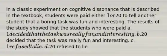 In a classic experiment on cognitive dissonance that is described in the textbook, students were paid either 1 or20 to tell another student that a boring task was fun and interesting. The results of the study showed that the students who were paid a. 1 decided that the task was really fun and interesting. b.20 decided that the task was really fun and interesting. c. 1 refused to lie. d.20 refused to lie.