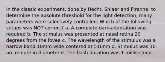 In the classic experiment, done by Hecht, Shlaer and Pirenne, to determine the absolute threshold for the light detection, many parameters were selectively controlled. Which of the following setups was NOT correct? a. A complete dark-adaptation was required b. The stimulus was presented at nasal retina 20 degrees from the fovea c. The wavelength of the stimulus was a narrow band 10mm wide centered at 510nm d. Stimulus was 10-arc minute in diameter e. The flash duration was 1 millisecond