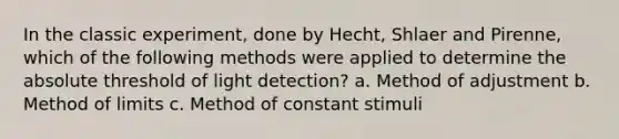 In the classic experiment, done by Hecht, Shlaer and Pirenne, which of the following methods were applied to determine the absolute threshold of light detection? a. Method of adjustment b. Method of limits c. Method of constant stimuli