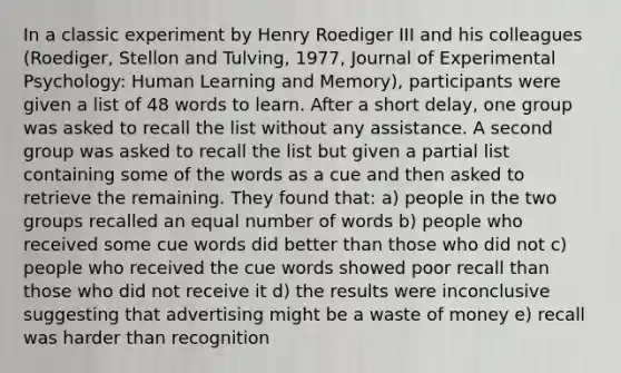 In a classic experiment by Henry Roediger III and his colleagues (Roediger, Stellon and Tulving, 1977, Journal of Experimental Psychology: Human Learning and Memory), participants were given a list of 48 words to learn. After a short delay, one group was asked to recall the list without any assistance. A second group was asked to recall the list but given a partial list containing some of the words as a cue and then asked to retrieve the remaining. They found that: a) people in the two groups recalled an equal number of words b) people who received some cue words did better than those who did not c) people who received the cue words showed poor recall than those who did not receive it d) the results were inconclusive suggesting that advertising might be a waste of money e) recall was harder than recognition