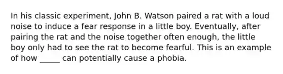 In his classic experiment, John B. Watson paired a rat with a loud noise to induce a fear response in a little boy. Eventually, after pairing the rat and the noise together often enough, the little boy only had to see the rat to become fearful. This is an example of how _____ can potentially cause a phobia.