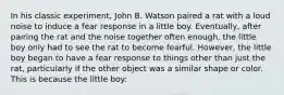 In his classic experiment, John B. Watson paired a rat with a loud noise to induce a fear response in a little boy. Eventually, after pairing the rat and the noise together often enough, the little boy only had to see the rat to become fearful. However, the little boy began to have a fear response to things other than just the rat, particularly if the other object was a similar shape or color. This is because the little boy: