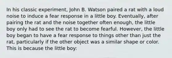 In his classic experiment, John B. Watson paired a rat with a loud noise to induce a fear response in a little boy. Eventually, after pairing the rat and the noise together often enough, the little boy only had to see the rat to become fearful. However, the little boy began to have a fear response to things other than just the rat, particularly if the other object was a similar shape or color. This is because the little boy: