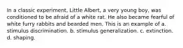 In a classic experiment, Little Albert, a very young boy, was conditioned to be afraid of a white rat. He also became fearful of white furry rabbits and bearded men. This is an example of a. stimulus discrimination. b. stimulus generalization. c. extinction. d. shaping.