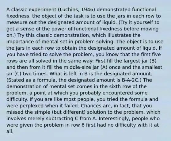 A classic experiment (Luchins, 1946) demonstrated functional fixedness. the object of the task is to use the jars in each row to measure out the designated amount of liquid. (Try it yourself to get a sense of the power of functional fixedness before moving on.) Try this classic demonstration, which illustrates the importance of mental set in problem solving. The object is to use the jars in each row to obtain the designated amount of liquid. If you have tried to solve the problem, you know that the first five rows are all solved in the same way: First fill the largest jar (B) and then from it fill the middle-size jar (A) once and the smallest jar (C) two times. What is left in B is the designated amount. (Stated as a formula, the designated amount is B-A-2C.) The demonstration of mental set comes in the sixth row of the problem, a point at which you probably encountered some difficulty. If you are like most people, you tried the formula and were perplexed when it failed. Chances are, in fact, that you missed the simple (but different) solution to the problem, which involves merely subtracting C from A. Interestingly, people who were given the problem in row 6 first had no difficulty with it at all.