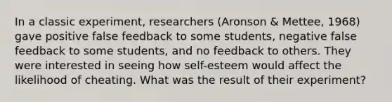 In a classic experiment, researchers (Aronson & Mettee, 1968) gave positive false feedback to some students, negative false feedback to some students, and no feedback to others. They were interested in seeing how self-esteem would affect the likelihood of cheating. What was the result of their experiment?