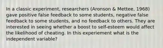 In a classic experiment, researchers (Aronson & Mettee, 1968) gave positive false feedback to some students, negative false feedback to some students, and no feedback to others. They are interested in seeing whether a boost to self-esteem would affect the likelihood of cheating. In this experiement what is the independent variable?