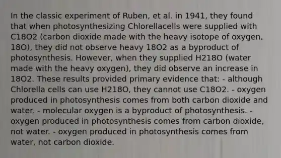 In the classic experiment of Ruben, et al. in 1941, they found that when photosynthesizing Chlorellacells were supplied with C18O2 (carbon dioxide made with the heavy isotope of oxygen, 18O), they did not observe heavy 18O2 as a byproduct of photosynthesis. However, when they supplied H218O (water made with the heavy oxygen), they did observe an increase in 18O2. These results provided primary evidence that: - although Chlorella cells can use H218O, they cannot use C18O2. - oxygen produced in photosynthesis comes from both carbon dioxide and water. - molecular oxygen is a byproduct of photosynthesis. - oxygen produced in photosynthesis comes from carbon dioxide, not water. - oxygen produced in photosynthesis comes from water, not carbon dioxide.