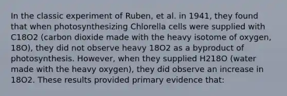 In the classic experiment of Ruben, et al. in 1941, they found that when photosynthesizing Chlorella cells were supplied with C18O2 (carbon dioxide made with the heavy isotome of oxygen, 18O), they did not observe heavy 18O2 as a byproduct of photosynthesis. However, when they supplied H218O (water made with the heavy oxygen), they did observe an increase in 18O2. These results provided primary evidence that: