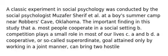 A classic experiment in social psychology was conducted by the social psychologist Muzafer Sherif et al. at a boy's summer camp near Robbers' Cave, Oklahoma. The important finding in this study that a. most people cooperate in a social setting b. competition plays a small role in most of our lives c. a and b d. a cooperative, or so-called superordinate, goal attained only by working in a joint manner, can bring two hostile