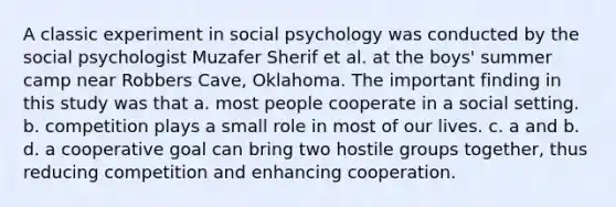 A classic experiment in social psychology was conducted by the social psychologist Muzafer Sherif et al. at the boys' summer camp near Robbers Cave, Oklahoma. The important finding in this study was that a. most people cooperate in a social setting. b. competition plays a small role in most of our lives. c. a and b. d. a cooperative goal can bring two hostile groups together, thus reducing competition and enhancing cooperation.