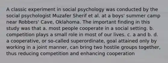 A classic experiment in social psychology was conducted by the social psychologist Muzafer Sherif et al. at a boys' summer camp near Robbers' Cave, Oklahoma. The important finding in this study was that a. most people cooperate in a social setting. b. competition plays a small role in most of our lives. c. a and b. d. a cooperative, or so-called superordinate, goal attained only by working in a joint manner, can bring two hostile groups together, thus reducing competition and enhancing cooperation