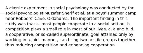 A classic experiment in social psychology was conducted by the social psychologist Muzafer Sherif et al. at a boys' summer camp near Robbers' Cave, Oklahoma. The important finding in this study was that a. most people cooperate in a social setting. b. competition plays a small role in most of our lives. c. a and b. d. a cooperative, or so-called superordinate, goal attained only by working in a joint manner, can bring two hostile groups together, thus reducing competition and enhancing cooperation.