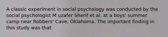 A classic experiment in social psychology was conducted by the social psychologist M uzafer Sherif et al. at a boys' summer camp near Robbers' Cave, Oklahoma. The important finding in this study was that