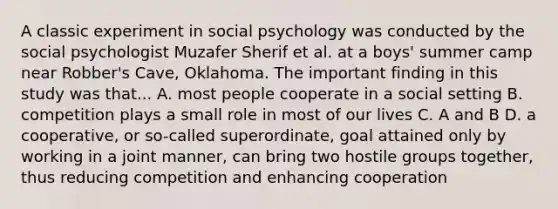 A classic experiment in social psychology was conducted by the social psychologist Muzafer Sherif et al. at a boys' summer camp near Robber's Cave, Oklahoma. The important finding in this study was that... A. most people cooperate in a social setting B. competition plays a small role in most of our lives C. A and B D. a cooperative, or so-called superordinate, goal attained only by working in a joint manner, can bring two hostile groups together, thus reducing competition and enhancing cooperation