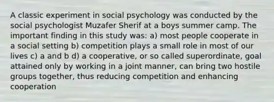 A classic experiment in social psychology was conducted by the social psychologist Muzafer Sherif at a boys summer camp. The important finding in this study was: a) most people cooperate in a social setting b) competition plays a small role in most of our lives c) a and b d) a cooperative, or so called superordinate, goal attained only by working in a joint manner, can bring two hostile groups together, thus reducing competition and enhancing cooperation