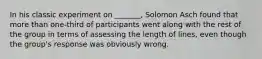 In his classic experiment on _______, Solomon Asch found that more than one-third of participants went along with the rest of the group in terms of assessing the length of lines, even though the group's response was obviously wrong.