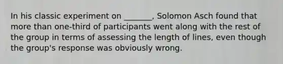 In his classic experiment on _______, Solomon Asch found that more than one-third of participants went along with the rest of the group in terms of assessing the length of lines, even though the group's response was obviously wrong.