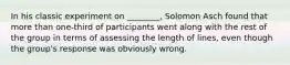 In his classic experiment on ________, Solomon Asch found that more than one-third of participants went along with the rest of the group in terms of assessing the length of lines, even though the group's response was obviously wrong.