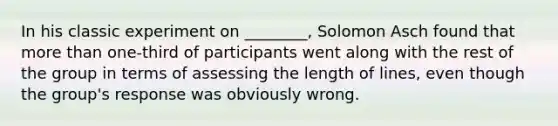 In his classic experiment on ________, Solomon Asch found that more than one-third of participants went along with the rest of the group in terms of assessing the length of lines, even though the group's response was obviously wrong.