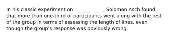 In his classic experiment on ____________, Solomon Asch found that more than one-third of participants went along with the rest of the group in terms of assessing the length of lines, even though the group's response was obviously wrong.