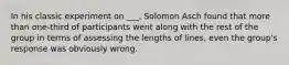 In his classic experiment on ___, Solomon Asch found that more than one-third of participants went along with the rest of the group in terms of assessing the lengths of lines, even the group's response was obviously wrong.