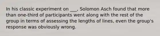 In his classic experiment on ___, Solomon Asch found that more than one-third of participants went along with the rest of the group in terms of assessing the lengths of lines, even the group's response was obviously wrong.